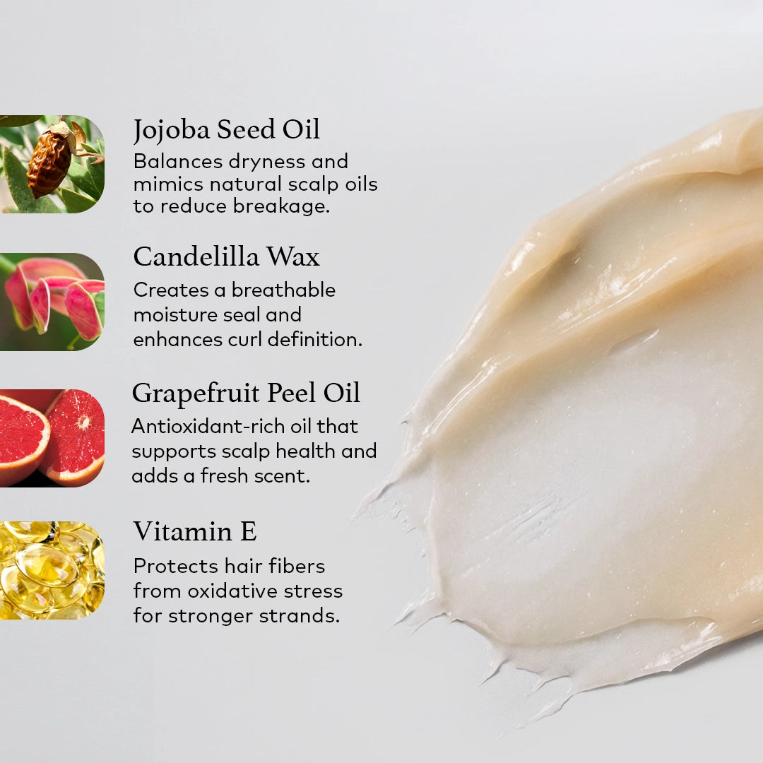 Jojoba Seed Oil 
Balances dryness and mimics natural scalp oils to reduce breakage. 

Candelilla Wax 
Creates a breathable moisture seal and enhances curl definition. 

Grapefruit Peel Oil 
Antioxidant-rich oil that supports scalp health and adds a fresh scent. 

Vitamin E 
Protects hair fibers from oxidative stress for stronger strands. 