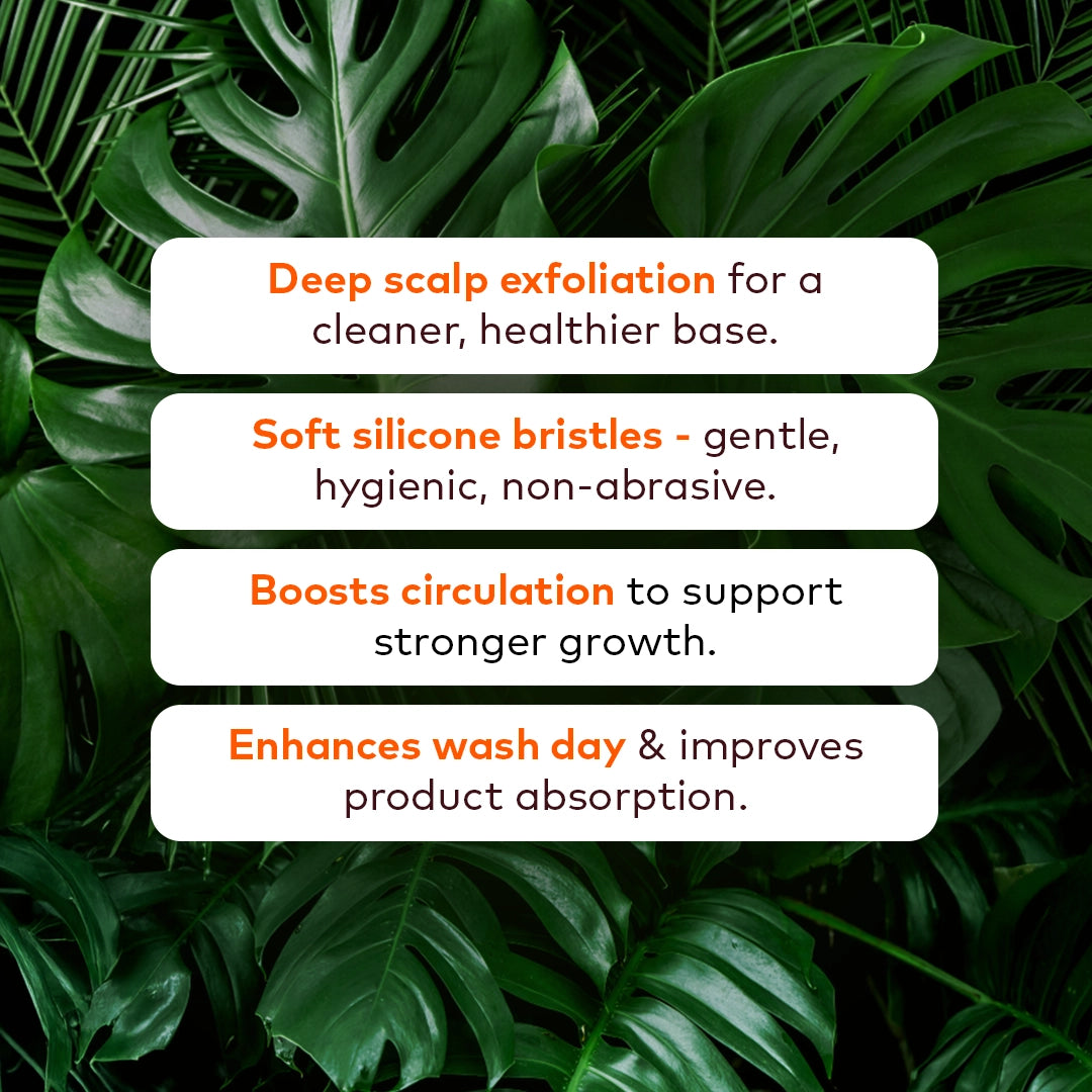 Deep scalp exfoliation for a cleaner, healthier base. 

Soft silicone bristles - gentle, hygienic, non-abrasive. 

Boosts circulation to support stronger growth. 

Enhances wash day and improves product absorption. 